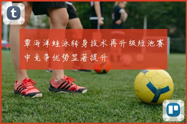 覃海洋蛙泳转身技术再升级短池赛中竞争优势显著提升