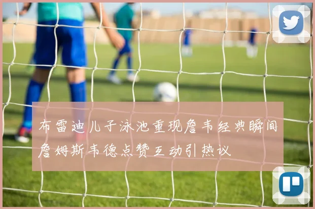 布雷迪儿子泳池重现詹韦经典瞬间詹姆斯韦德点赞互动引热议