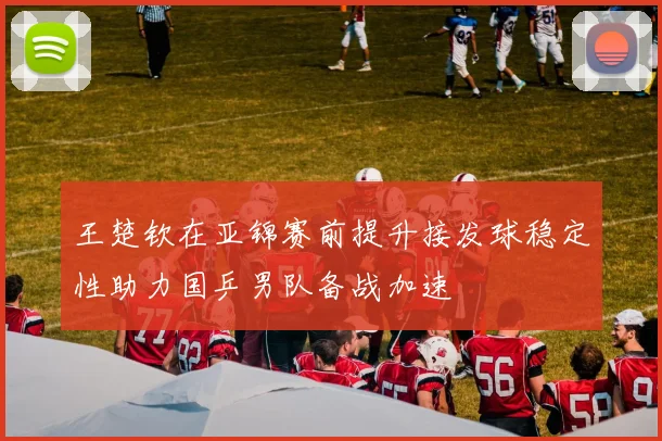 王楚钦在亚锦赛前提升接发球稳定性助力国乒男队备战加速